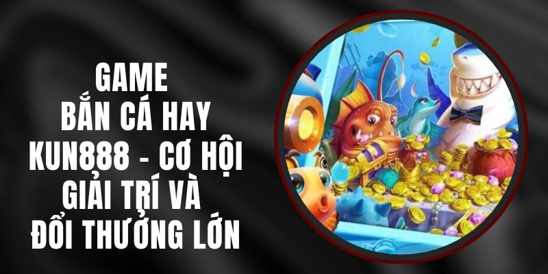 Game Bắn Cá Hay Kun888 – Cơ Hội Giải Trí Và Đổi Thưởng Lớn